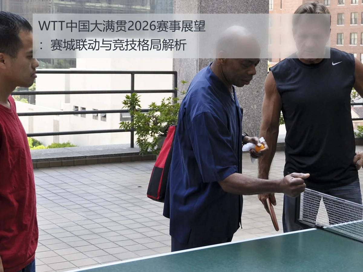 WTT中国大满贯2026赛事展望:赛城联动与竞技格局解析